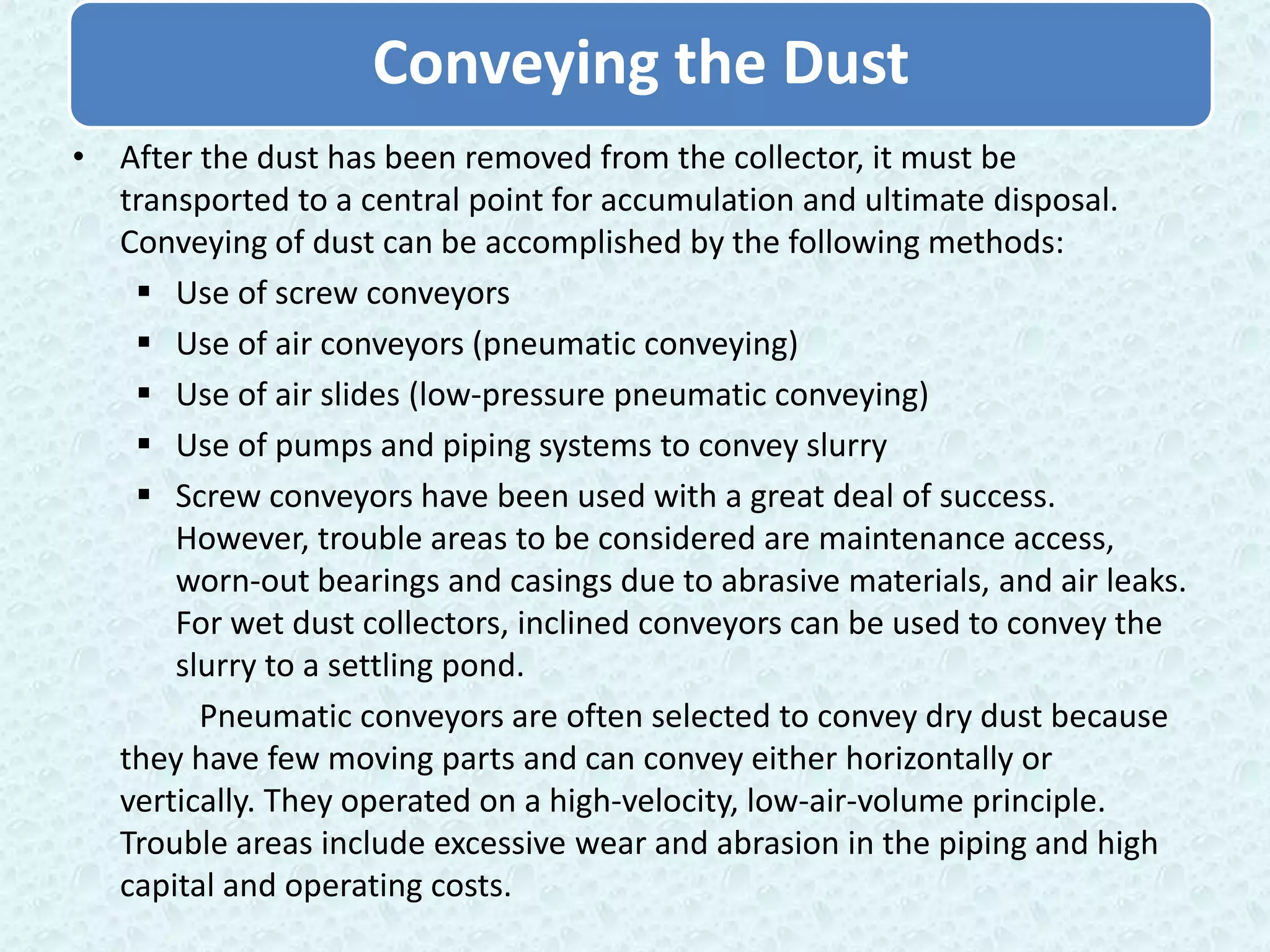 Conveying the Dust
• After the dust has been removed from the collector, it must be
  transported to a central point for accumulation and ultimate disposal.
  Conveying of dust can be accomplished by the following methods:
    Use of screw conveyors
    Use of air conveyors (pneumatic conveying)
    Use of air slides (low-pressure pneumatic conveying)
    Use of pumps and piping systems to convey slurry
    Screw conveyors have been used with a great deal of success.
      However, trouble areas to be considered are maintenance access,
      worn-out bearings and casings due to abrasive materials, and air leaks.
      For wet dust collectors, inclined conveyors can be used to convey the
      slurry to a settling pond.
        Pneumatic conveyors are often selected to convey dry dust because
  they have few moving parts and can convey either horizontally or
  vertically. They operated on a high-velocity, low-air-volume principle.
  Trouble areas include excessive wear and abrasion in the piping and high
  capital and operating costs.
 