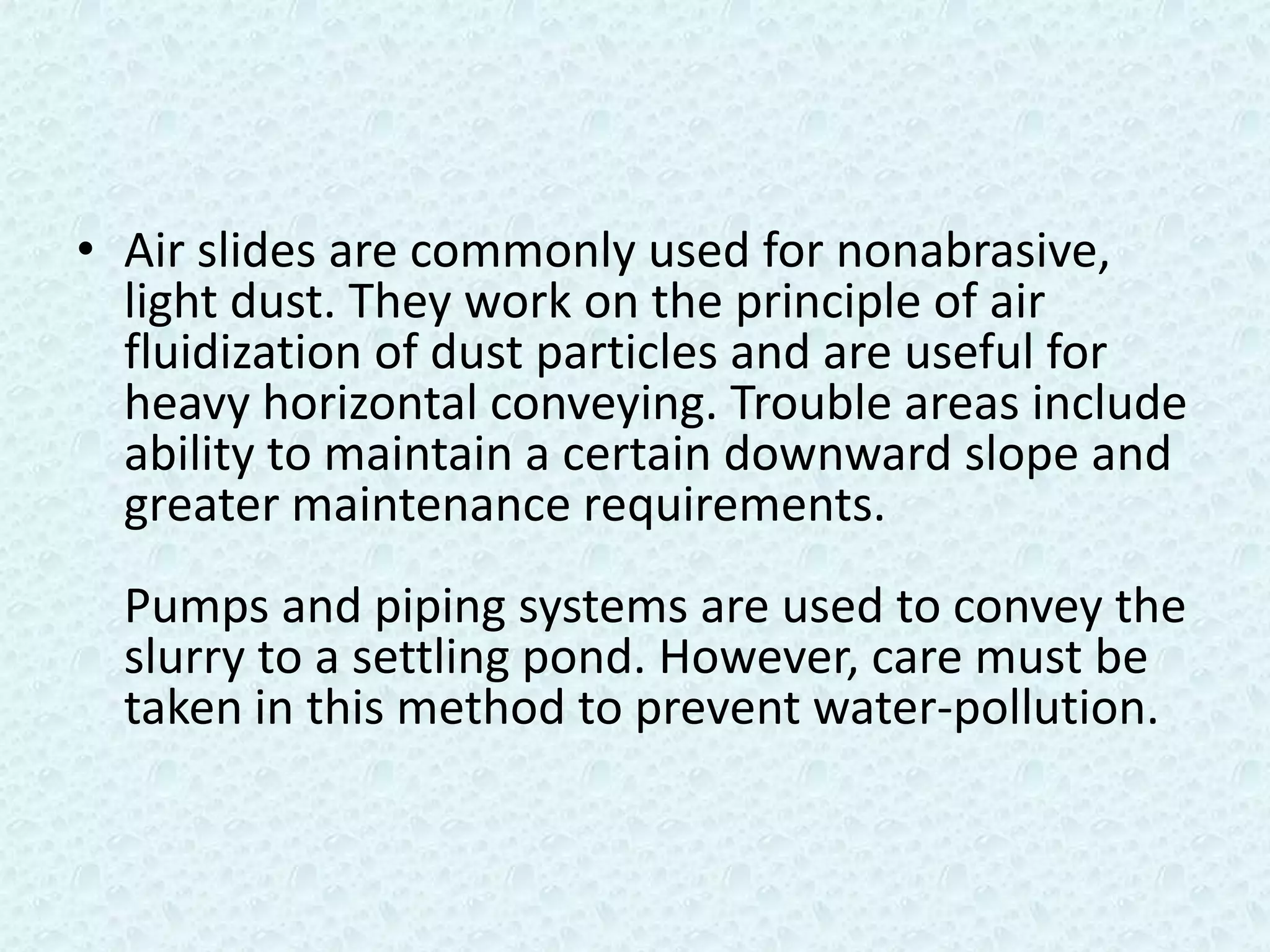 • Air slides are commonly used for nonabrasive,
  light dust. They work on the principle of air
  fluidization of dust particles and are useful for
  heavy horizontal conveying. Trouble areas include
  ability to maintain a certain downward slope and
  greater maintenance requirements.
  Pumps and piping systems are used to convey the
  slurry to a settling pond. However, care must be
  taken in this method to prevent water-pollution.
 