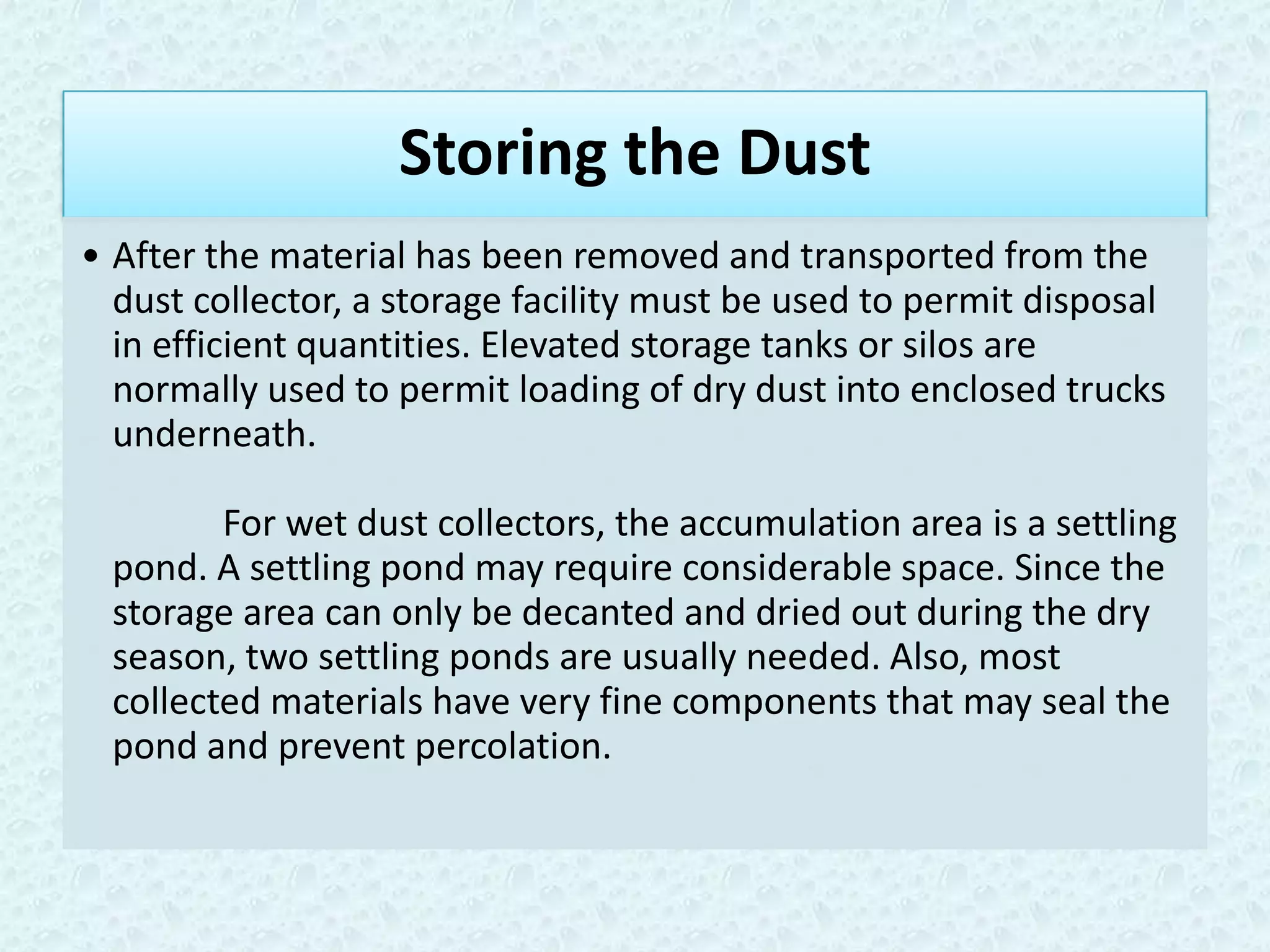 Storing the Dust
• After the material has been removed and transported from the
  dust collector, a storage facility must be used to permit disposal
  in efficient quantities. Elevated storage tanks or silos are
  normally used to permit loading of dry dust into enclosed trucks
  underneath.

        For wet dust collectors, the accumulation area is a settling
 pond. A settling pond may require considerable space. Since the
 storage area can only be decanted and dried out during the dry
 season, two settling ponds are usually needed. Also, most
 collected materials have very fine components that may seal the
 pond and prevent percolation.
 