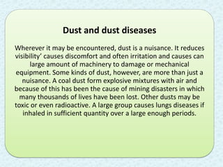 Dust and dust diseases
Wherever it may be encountered, dust is a nuisance. It reduces
visibility’ causes discomfort and often irritation and causes can
      large amount of machinery to damage or mechanical
equipment. Some kinds of dust, however, are more than just a
   nuisance. A coal dust form explosive mixtures with air and
because of this has been the cause of mining disasters in which
  many thousands of lives have been lost. Other dusts may be
toxic or even radioactive. A large group causes lungs diseases if
   inhaled in sufficient quantity over a large enough periods.
 