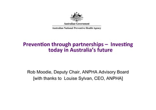 Preven&on	
  through	
  partnerships	
  –	
  	
  Inves&ng	
  
today	
  in	
  Australia’s	
  future	
  

Rob Moodie, Deputy Chair, ANPHA Advisory Board
[with thanks to Louise Sylvan, CEO, ANPHA]	
  

 