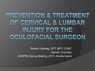 Prevention & Treatment of Cervical & Lumbar Injury for the Oculofacial Surgeon Renée Ostertag, DPT, MPT, COMT Denver, Colorado ASOPRS Spring Meeting, 2011- Amelia Island 