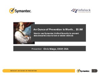 An Ounce of Prevention Is Worth… $5.9M 
How to use Symantec Unified Security to prevent 
data breaches due to lost or stolen devices 
Presenter: Chris Wargo, CISSP, CISA 
WEBCAST: AN OUNCE OF PREVENTION 1 
