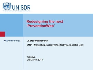 Redesigning the next
                  ‘PreventionWeb’


www.unisdr.org    A presentation by:
                  IMU - Translating strategy into effective and usable tools
 www.unisdr.org




                  Geneva
                  26 March 2013
 