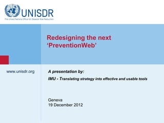 Redesigning the next
                  ‘PreventionWeb’


www.unisdr.org    A presentation by:
                  IMU - Translating strategy into effective and usable tools
 www.unisdr.org




                  Geneva
                  19 December 2012
 