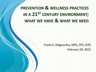 PREVENTION & WELLNESS PRACTICES
 IN A 21ST CENTURY ENVIRONMENT;
  WHAT WE HAVE & WHAT WE NEED




          Frank G. Magourilos, MPS, CPS, ICPS
                           February 24, 2012
 