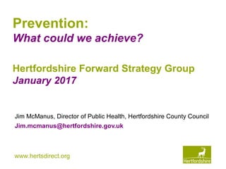 www.hertsdirect.org
Prevention:
What could we achieve?
Jim McManus, Director of Public Health, Hertfordshire County Council
Jim.mcmanus@hertfordshire.gov.uk
Hertfordshire Forward Strategy Group
January 2017
 
