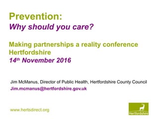 www.hertsdirect.org
Prevention:
Why should you care?
Jim McManus, Director of Public Health, Hertfordshire County Council
Jim.mcmanus@hertfordshire.gov.uk
Making partnerships a reality conference
Hertfordshire
14th
November 2016
 
