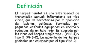 El herpes genital es una enfermedad de
transmisión sexual; inflamatoria de tipo
vírico, que se caracteriza por la aparición
de lesiones cutáneas formadas por
pequeñas vesículas agrupadas en racimo y
rodeadas de un halo rojo. Es causada por
los virus del herpes simple tipo 1 (VHS-1) y
tipo 2 (VHS-2). La mayoría de los herpes
genitales son causados por el tipo VHS-2.
Definición
 