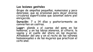 Las lesiones genitales
Grupo de ampollas pequeñas, numerosas y poco
dolorosas, que se erosionan para dejar úlceras
circulares superficiales que asientan sobre piel
enrojecida.
Duración: 7 a 14 días y posteriormente se
convierten en costras.
Lugar: glande o el cuerpo del pene en los
hombres, y en los labios menores, el clítoris, la
vagina y el cuello del útero en las mujeres.
Alrededor del ano y en el recto de los varones
homosexuales o de las mujeres que practican el
coito anal.
 