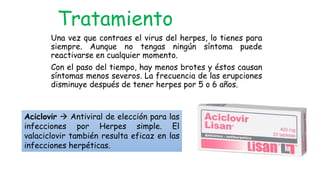 Una vez que contraes el virus del herpes, lo tienes para
siempre. Aunque no tengas ningún síntoma puede
reactivarse en cualquier momento.
Con el paso del tiempo, hay menos brotes y éstos causan
síntomas menos severos. La frecuencia de las erupciones
disminuye después de tener herpes por 5 o 6 años.
Tratamiento
Aciclovir  Antiviral de elección para las
infecciones por Herpes simple. El
valaciclovir también resulta eficaz en las
infecciones herpéticas.
 
