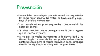 No se debe tener ningún contacto sexual hasta que todas
las llagas hayan sanado, las costras se hayan caído y la piel
haya vuelto a la normalidad.
Usar condones es poco segurono puede cubrir las
llagas del cuerpo.
 El virus también puede propagarse de la piel a lugares
que el condón no cubre.
Si tu piel ha vuelto nuevamente a la normalidad y no
tienes ningún síntoma de herpes, puedes volver a tener
contacto sexual pero el herpes todavía se puede propagar
cuando no hay síntomas (aunque el riesgo es bajo).
Prevención
 