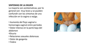 SINTOMAS DE LA MUJER
La mayoría son asintomaticas; por lo
general son muy leves y se pueden
confundir con los síntomas de una
infección en la vagina o vejiga.
• Aumento del flujo vaginal o
hemorragia vaginal entre períodos
• Dolor intenso en la parte baja del
abdomen
•Disuria
• Relaciones sexuales dolorosas
• Dolor de garganta
• Fiebre
 