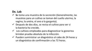 Dx. Lab
 Se toma una muestra de la secreción (Generalmente, las
muestras para un cultivo se toman del cuello uterino, la
vagina, la uretra, el ano o la garganta).
 Después de dos días, se revisa el cultivo para ver si
la bacteria ha crecido.
 Los cultivos empleados para diagnosticar la gonorrea
brindan prueba absoluta de la infección.
 Pueden suministrar un diagnóstico al cabo de 24 horas y
un diagnóstico de confirmación a las 72 horas.
 