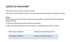 ¿Cómo se transmite?
Transmisión sexual. Fácil transmisión. Común.
4 de cada 5 personas (80%) contraerá 1 o varios tipos de VPH en algún momento de sus vidas.
Clínica
Muchas veces se cura de manera espontánea, sobre todo en mujeres <25 años, sin producir
ningún síntomas.
5% de las infecciones por VPH se tornan persistentes.
Sólo si la infección persiste por muchos años, (5 a 10) puede evolucionar al cáncer.
Bajo riesgo oncogénico Verrugas en los genitales y/o ano
Alto riesgo oncogénico Lesiones en el cuello uterino.
 