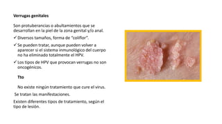 Verrugas genitales
Son protuberancias o abultamientos que se
desarrollan en la piel de la zona genital y/o anal.
Diversos tamaños, forma de “coliflor”.
Se pueden tratar, aunque pueden volver a
aparecer si el sistema inmunológico del cuerpo
no ha eliminado totalmente el HPV.
Los tipos de HPV que provocan verrugas no son
oncogénicos.
Tto
No existe ningún tratamiento que cure el virus.
Se tratan las manifestaciones.
Existen diferentes tipos de tratamiento, según el
tipo de lesión.
 