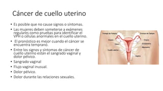 Cáncer de cuello uterino
• Es posible que no cause signos o síntomas.
• Las mujeres deben someterse a exámenes
regulares como pruebas para identificar el
VPH o células anormales en el cuello uterino.
• El pronóstico es mejor cuando el cáncer se
encuentra temprano.
• Entre los signos y síntomas de cáncer de
cuello uterino están el sangrado vaginal y
dolor pélvico.
• Sangrado vaginal
• Flujo vaginal inusual.
• Dolor pélvico.
• Dolor durante las relaciones sexuales.
 