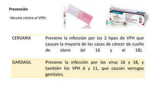 Prevención
Vacuna contra el VPH:
CERVARIX Previene la infección por los 2 tipos de VPH que
causan la mayoría de los casos de cáncer de cuello
de útero (el 16 y el 18).
GARDASIL Previene la infección por los virus 16 y 18, y
también los VPH 6 y 11, que causan verrugas
genitales.
 