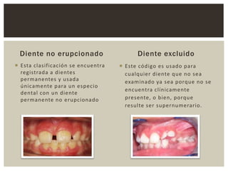 Diente no erupcionado
 Esta clasificación se encuentra
registrada a dientes
permanentes y usada
únicamente para un especio
dental con un diente
permanente no erupcionado
Diente excluido
 Este código es usado para
cualquier diente que no sea
examinado ya sea porque no se
encuentra clínicamente
presente, o bien, porque
resulte ser supernumerario.
 
