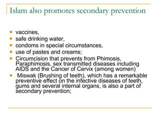 Islam also promotes secondary prevention vaccines,  safe drinking water,  condoms in special circumstances,  use of pastes and creams;  Circumcision that prevents from Phimosis, Paraphimosis, sex transmitted diseases including AIDS and the Cancer of Cervix (among women) Miswak (Brushing of teeth), which has a remarkable preventive effect on the infective diseases of teeth, gums and several internal organs, is also a part of secondary prevention; 