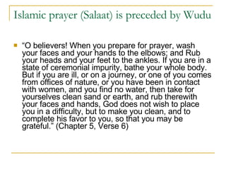 Islamic prayer (Salaat) is preceded by Wudu  “ O believers! When you prepare for prayer, wash your faces and your hands to the elbows; and Rub your heads and your feet to the ankles. If you are in a state of ceremonial impurity, bathe your whole body. But if you are ill, or on a journey, or one of you comes from offices of nature, or you have been in contact with women, and you find no water, then take for yourselves clean sand or earth, and rub therewith your faces and hands, God does not wish to place you in a difficulty, but to make you clean, and to complete his favor to you, so that you may be grateful.” (Chapter 5, Verse 6) 