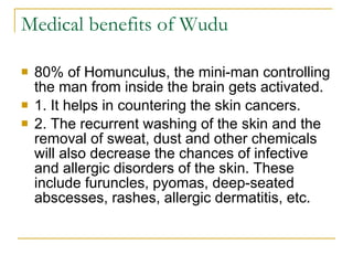 Medical benefits of Wudu  80% of Homunculus, the mini-man controlling the man from inside the brain gets activated.  1. It helps in countering the skin cancers.  2. The recurrent washing of the skin and the removal of sweat, dust and other chemicals will also decrease the chances of infective and allergic disorders of the skin. These include furuncles, pyomas, deep-seated abscesses, rashes, allergic dermatitis, etc. 
