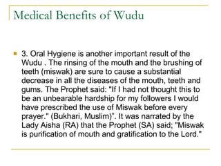 Medical Benefits of Wudu 3. Oral Hygiene is another important result of the Wudu . The rinsing of the mouth and the brushing of teeth (miswak) are sure to cause a substantial decrease in all the diseases of the mouth, teeth and gums. The Prophet said: "If I had not thought this to be an unbearable hardship for my followers I would have prescribed the use of Miswak before every prayer." (Bukhari, Muslim)”. It was narrated by the Lady Aisha (RA) that the Prophet (SA) said; "Miswak is purification of mouth and gratification to the Lord."  