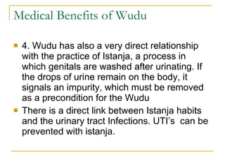 Medical Benefits of Wudu 4. Wudu has also a very direct relationship with the practice of Istanja, a process in which genitals are washed after urinating. If the drops of urine remain on the body, it signals an impurity, which must be removed as a precondition for the Wudu  There is a direct link between Istanja habits and the urinary tract Infections. UTI’s  can be prevented with istanja. 
