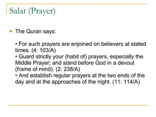 Salat (Prayer)  The Quran says: • For such prayers are enjoined on believers at stated times. (4: 103/A) • Guard strictly your (habit of) prayers, especially the Middle Prayer; and stand before God in a devout (frame of mind). (2: 238/A) • And establish regular prayers at the two ends of the day and at the approaches of the night. (11: 114/A) 