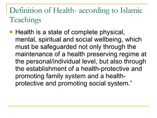 Definition of Health- according to Islamic Teachings Health is a state of complete physical, mental, spiritual and social wellbeing, which must be safeguarded not only through the maintenance of a health preserving regime at the personal/individual level, but also through the establishment of a health-protective and promoting family system and a health-protective and promoting social system.”  