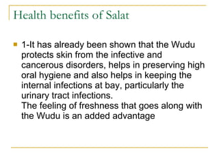 Health benefits of Salat 1-It has already been shown that the Wudu protects skin from the infective and cancerous disorders, helps in preserving high oral hygiene and also helps in keeping the internal infections at bay, particularly the urinary tract infections.  The feeling of freshness that goes along with the Wudu is an added advantage 