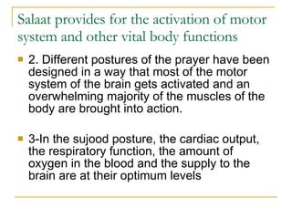 Salaat provides for the activation of motor system and other vital body functions 2. Different postures of the prayer have been designed in a way that most of the motor system of the brain gets activated and an overwhelming majority of the muscles of the body are brought into action.  3-In the sujood posture, the cardiac output, the respiratory function, the amount of oxygen in the blood and the supply to the brain are at their optimum levels  