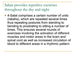 Salaat provides repetitive exercises throughout the day and night 4-Salat comprises a certain number of units (rakahs), which are repeated several times thus repeating postures from standing to bending to prostrating to sitting a number of times. This ensures several rounds of exercises involving the activation of different muscles and motor areas in the brain and spinal cord as well as increased circulation of blood to different areas in a rhythmic pattern.  
