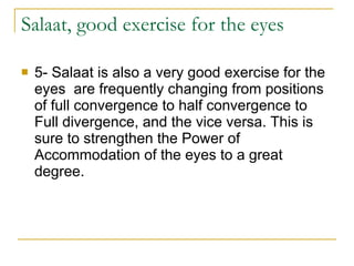 Salaat, good exercise for the eyes 5- Salaat is also a very good exercise for the eyes  are frequently changing from positions of full convergence to half convergence to Full divergence, and the vice versa. This is sure to strengthen the Power of Accommodation of the eyes to a great degree.  