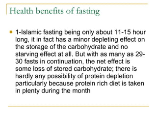 Health benefits of fasting 1-Islamic fasting being only about 11-15 hour long, it in fact has a minor depleting effect on the storage of the carbohydrate and no starving effect at all. But with as many as 29-30 fasts in continuation, the net effect is some loss of stored carbohydrate; there is hardly any possibility of protein depletion particularly because protein rich diet is taken in plenty during the month  