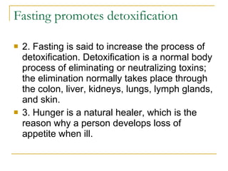 Fasting promotes detoxification 2. Fasting is said to increase the process of detoxification. Detoxification is a normal body process of eliminating or neutralizing toxins; the elimination normally takes place through the colon, liver, kidneys, lungs, lymph glands, and skin.  3. Hunger is a natural healer, which is the reason why a person develops loss of appetite when ill.  
