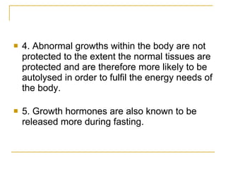 4. Abnormal growths within the body are not protected to the extent the normal tissues are protected and are therefore more likely to be autolysed in order to fulfil the energy needs of the body. 5. Growth hormones are also known to be released more during fasting. 