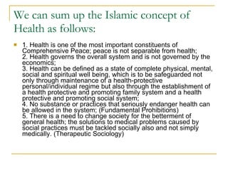 We can sum up the Islamic concept of Health as follows: 1. Health is one of the most important constituents of Comprehensive Peace; peace is not separable from health; 2. Health governs the overall system and is not governed by the economics; 3. Health can be defined as a state of complete physical, mental, social and spiritual well being, which is to be safeguarded not only through maintenance of a health-protective personal/individual regime but also through the establishment of a health protective and promoting family system and a health protective and promoting social system; 4. No substance or practices that seriously endanger health can be allowed in the system; (Fundamental Prohibitions) 5. There is a need to change society for the betterment of general health; the solutions to medical problems caused by social practices must be tackled socially also and not simply medically. (Therapeutic Sociology) 