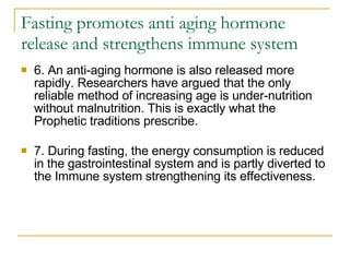 Fasting promotes anti aging hormone release and strengthens immune system 6. An anti-aging hormone is also released more rapidly. Researchers have argued that the only reliable method of increasing age is under-nutrition without malnutrition. This is exactly what the Prophetic traditions prescribe. 7. During fasting, the energy consumption is reduced in the gastrointestinal system and is partly diverted to the Immune system strengthening its effectiveness. 