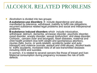 ALCOHOL RELATED PROBLEMS  Alcoholism is divided into two groups:  A-substance-use disorders  :It  include dependence and abuse; manifested by tolerance, withdrawal, inability to fulfill role obligations, recurrent substance related legal problems and social and interpersonal problems.  B-substance induced disorders  which  include intoxication, withdrawal, delirium, dementia, amnesiac disorder, psychotic disorder, mood disorder, anxiety disorder, sexual dysfunction, and sleep disorder. Cirrhosis , cancers (liver and laryngeal), heart diseases, maternal and child health problem (low birth weight and spontaneous abortion), injuries (falls, burns, or work-related), accidents (water and auto transport) and violence (suicide, assault and child abuse). Alcohol leads to  traffic accidents, increased risks of all sex-transmitted diseases including AIDS and suicides.  In women, it is related to several cancers like those of breast and liver. Maternal consumption during pregnancy increases the risk of birth defects.  