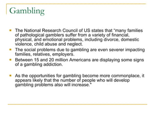 Gambling  The National Research Council of US states that “many families of pathological gamblers suffer from a variety of financial, physical, and emotional problems, including divorce, domestic violence, child abuse and neglect. The social problems due to gambling are even severer impacting families, relatives, employers.  Between 15 and 20 million Americans are displaying some signs of a gambling addiction.  As the opportunities for gambling become more commonplace, it appears likely that the number of people who will develop gambling problems also will increase." 