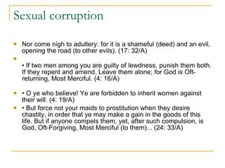 Sexual corruption  Nor come nigh to adultery: for it is a shameful (deed) and an evil, opening the road (to other evils). (17: 32/A) •  If two men among you are guilty of lewdness, punish them both. If they repent and amend, Leave them alone; for God is Oft-returning, Most Merciful. (4: 16/A) •  O ye who believe! Ye are forbidden to inherit women against their will. (4: 19/A) •  But force not your maids to prostitution when they desire chastity, in order that ye may make a gain in the goods of this life. But if anyone compels them, yet, after such compulsion, is God, Oft-Forgiving, Most Merciful (to them)... (24: 33/A) 