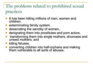 The problems related to prohibited sexual practices  It has been killing millions of men, women and children,  exterminating family system,  desecrating the sanctity of women,  denigrating them into prostitutes and porn actors, transforming them into single mothers, divorcees and unwed mothers; and  killing fetuses,  converting children into half-orphans and making them vulnerable to all sorts of abuses. 