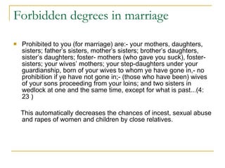 Forbidden degrees in marriage  Prohibited to you (for marriage) are:- your mothers, daughters, sisters; father’s sisters, mother’s sisters; brother’s daughters, sister’s daughters; foster- mothers (who gave you suck), foster-sisters; your wives’ mothers; your step-daughters under your guardianship, born of your wives to whom ye have gone in,- no prohibition if ye have not gone in;- (those who have been) wives of your sons proceeding from your loins; and two sisters in wedlock at one and the same time, except for what is past...(4: 23 ) This automatically decreases the chances of incest, sexual abuse and rapes of women and children by close relatives.  