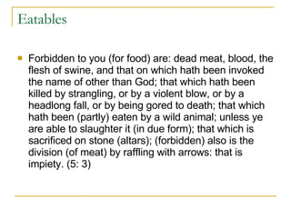 Eatables Forbidden to you (for food) are: dead meat, blood, the flesh of swine, and that on which hath been invoked the name of other than God; that which hath been killed by strangling, or by a violent blow, or by a headlong fall, or by being gored to death; that which hath been (partly) eaten by a wild animal; unless ye are able to slaughter it (in due form); that which is sacrificed on stone (altars); (forbidden) also is the division (of meat) by raffling with arrows: that is impiety. (5: 3) 