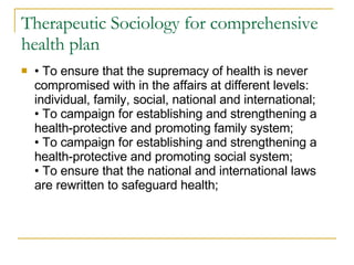 Therapeutic Sociology for comprehensive health plan •  To ensure that the supremacy of health is never compromised with in the affairs at different levels: individual, family, social, national and international; • To campaign for establishing and strengthening a health-protective and promoting family system; • To campaign for establishing and strengthening a health-protective and promoting social system; • To ensure that the national and international laws are rewritten to safeguard health; 