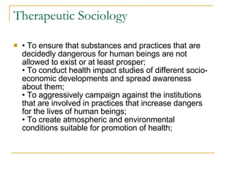 Therapeutic Sociology •  To ensure that substances and practices that are decidedly dangerous for human beings are not allowed to exist or at least prosper; • To conduct health impact studies of different socio-economic developments and spread awareness about them; • To aggressively campaign against the institutions that are involved in practices that increase dangers for the lives of human beings; • To create atmospheric and environmental conditions suitable for promotion of health; 
