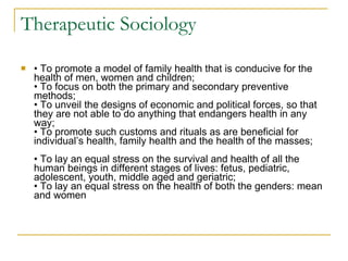 Therapeutic Sociology •  To promote a model of family health that is conducive for the health of men, women and children; • To focus on both the primary and secondary preventive methods; • To unveil the designs of economic and political forces, so that they are not able to do anything that endangers health in any way; • To promote such customs and rituals as are beneficial for individual’s health, family health and the health of the masses; • To lay an equal stress on the survival and health of all the human beings in different stages of lives: fetus, pediatric, adolescent, youth, middle aged and geriatric; • To lay an equal stress on the health of both the genders: mean and women 