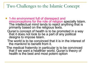 Two Challenges to the Islamic Concept  1-An environment full of disrespect and misconceptions for the role of religion  specially Islam. The intellectual mind tends to reject anything that is primarily based on the religious texts.  Quran’s concept of health is to be promoted in a way that it does not look to be a part of any political designs to impose Islam. The world is to be convinced that it is in the interest of the mankind to benefit from it. The medical fraternity in particular is to be convinced that if we want a healthier world, Quran’s theory of health is the best and most potent option  