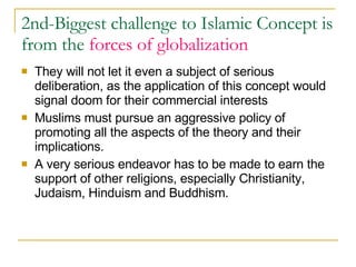 2nd-Biggest challenge to Islamic Concept is from the  forces of globalization   They will not let it even a subject of serious deliberation, as the application of this concept would signal doom for their commercial interests  Muslims must pursue an aggressive policy of promoting all the aspects of the theory and their implications.  A very serious endeavor has to be made to earn the support of other religions, especially Christianity, Judaism, Hinduism and Buddhism.  
